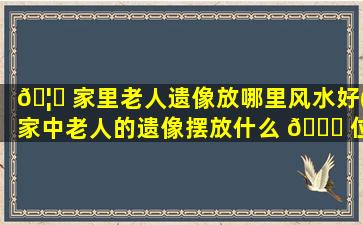 🦟 家里老人遗像放哪里风水好(家中老人的遗像摆放什么 🐛 位置合适)